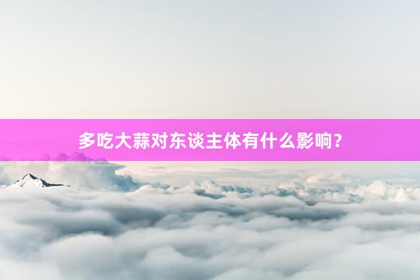 多吃大蒜对东谈主体有什么影响？